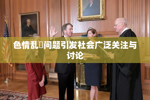 色情乱婬问题引发社会广泛关注与讨论