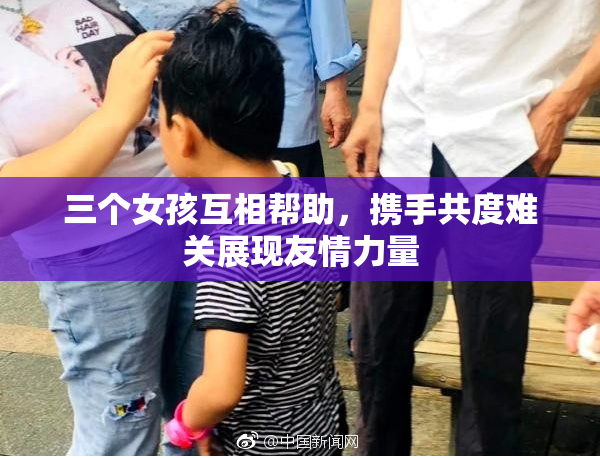 三个女孩互相帮助，携手共度难关展现友情力量