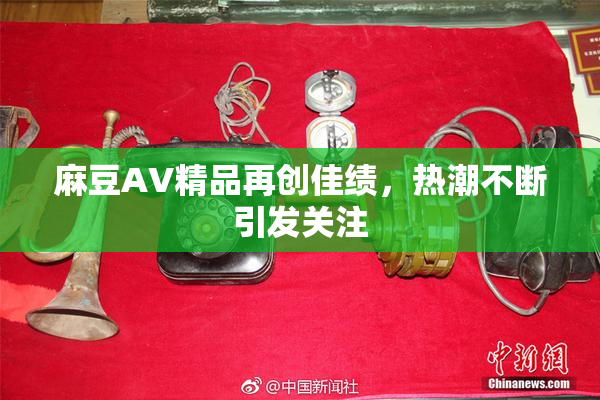 麻豆AV精品再创佳绩，热潮不断引发关注