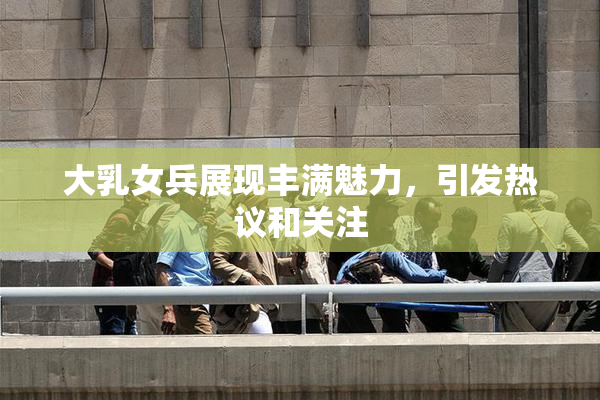 大乳女兵展现丰满魅力，引发热议和关注