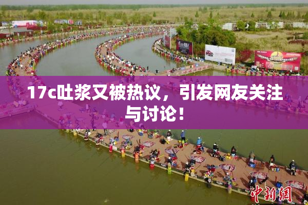 17c吐浆又被热议，引发网友关注与讨论！