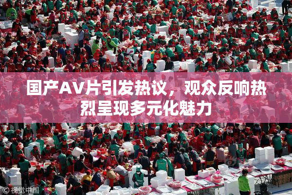国产AV片引发热议，观众反响热烈呈现多元化魅力
