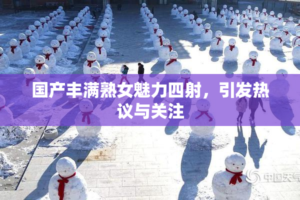 国产丰满熟女魅力四射，引发热议与关注