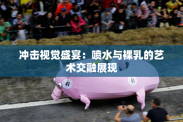 冲击视觉盛宴：喷水与裸乳的艺术交融展现