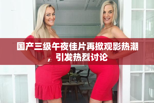 国产三级午夜佳片再掀观影热潮，引发热烈讨论