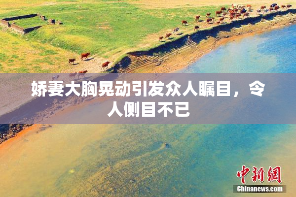 娇妻大胸晃动引发众人瞩目，令人侧目不已