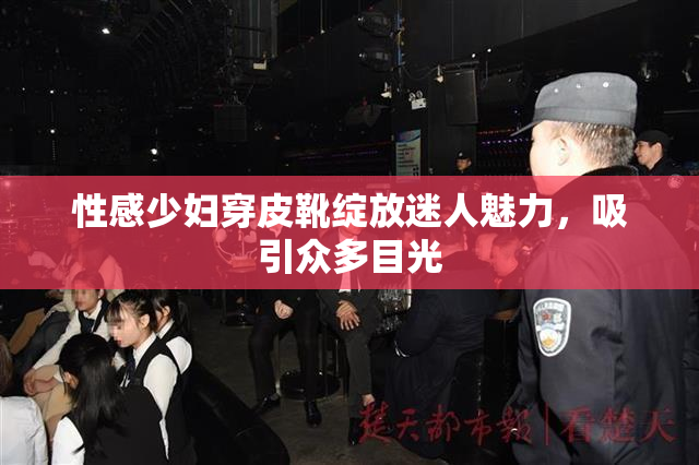 性感少妇穿皮靴绽放迷人魅力，吸引众多目光