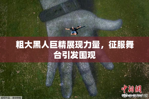 粗大黑人巨精展现力量，征服舞台引发围观