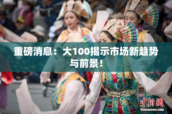 重磅消息：大100揭示市场新趋势与前景！