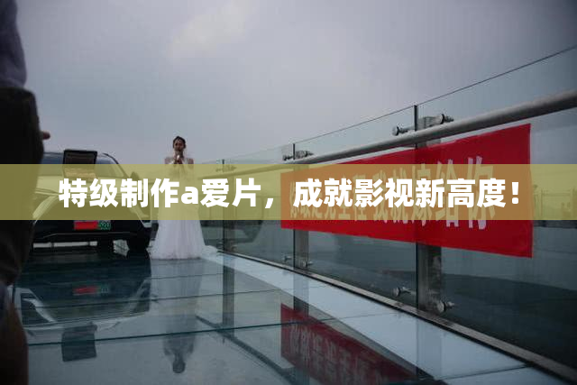特级制作a爱片，成就影视新高度！