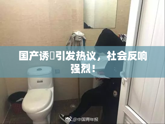 国产诱奷引发热议，社会反响强烈！