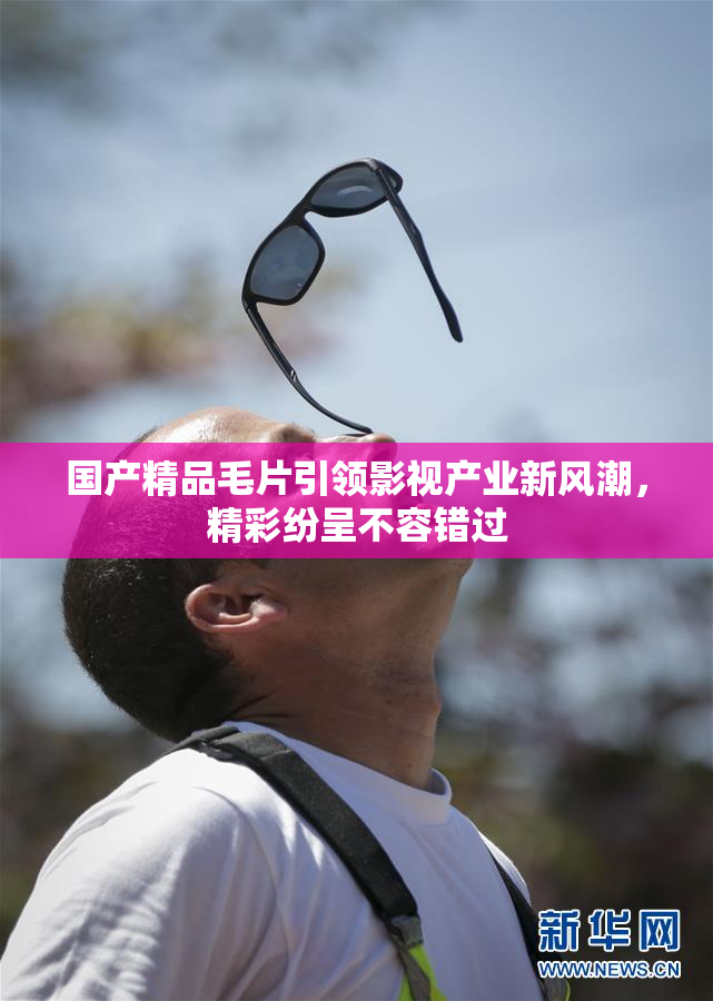 国产精品毛片引领影视产业新风潮，精彩纷呈不容错过
