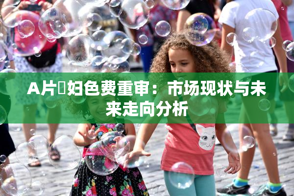 A片婬妇色费重审：市场现状与未来走向分析
