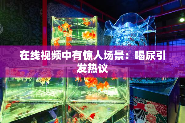 在线视频中有惊人场景：喝尿引发热议