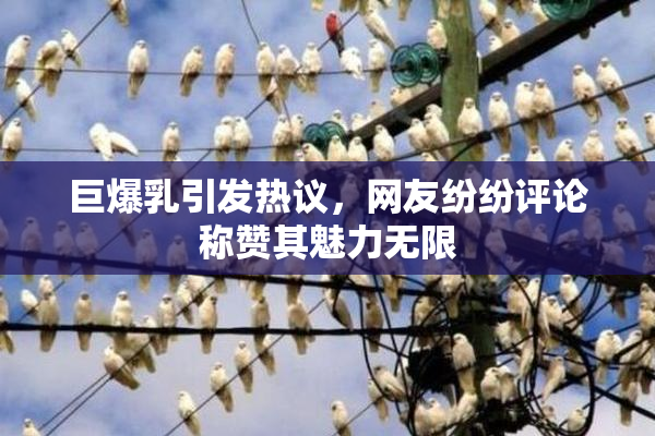 巨爆乳引发热议，网友纷纷评论称赞其魅力无限