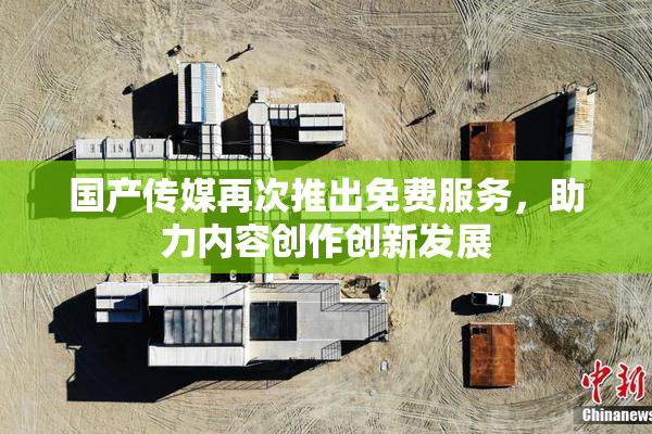 国产传媒再次推出免费服务，助力内容创作创新发展