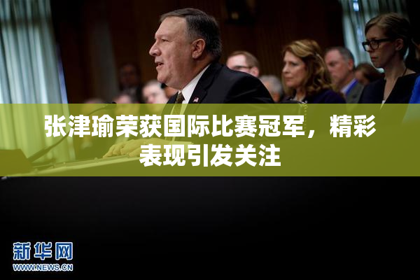 张津瑜荣获国际比赛冠军，精彩表现引发关注