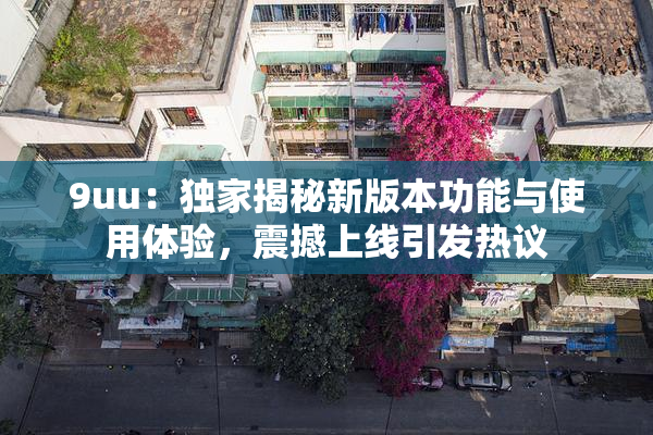 9uu：独家揭秘新版本功能与使用体验，震撼上线引发热议