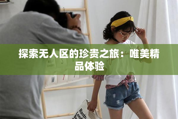 探索无人区的珍贵之旅：唯美精品体验