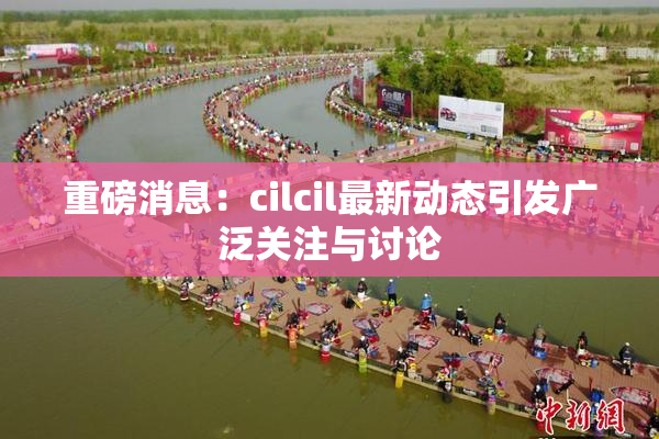 重磅消息：cilcil最新动态引发广泛关注与讨论