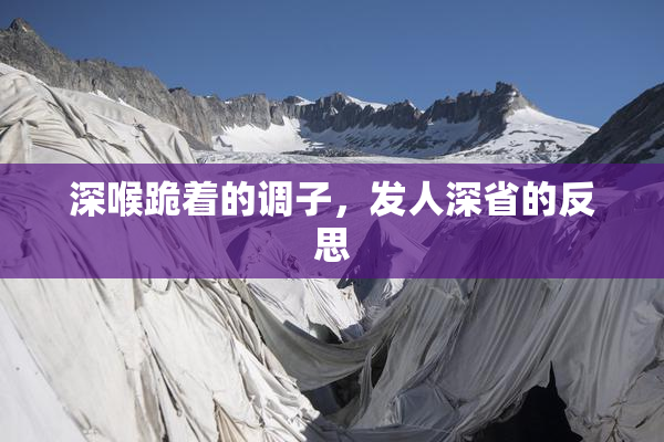 深喉跪着的调子，发人深省的反思