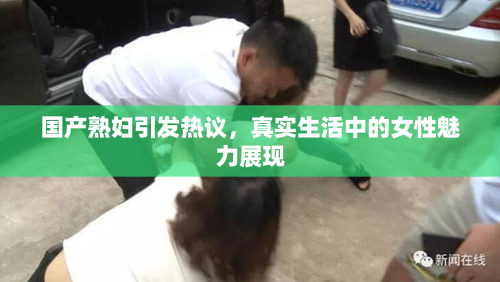 国产熟妇引发热议，真实生活中的女性魅力展现