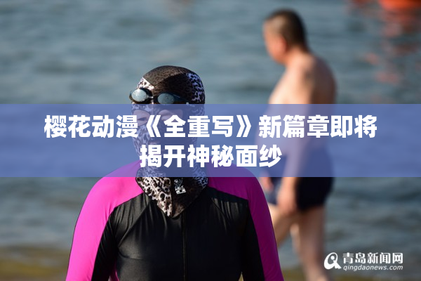樱花动漫《全重写》新篇章即将揭开神秘面纱
