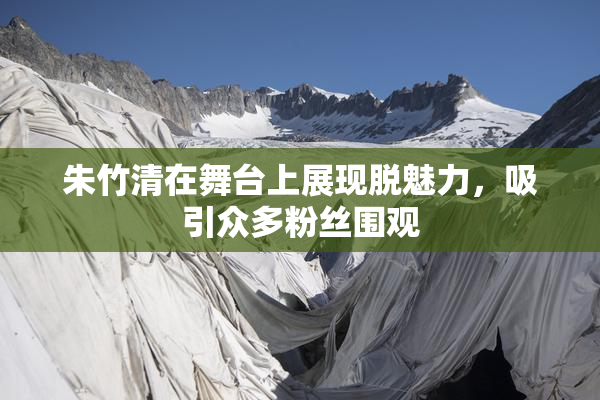朱竹清在舞台上展现脱魅力，吸引众多粉丝围观