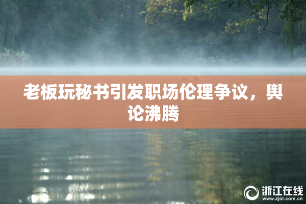 老板玩秘书引发职场伦理争议，舆论沸腾