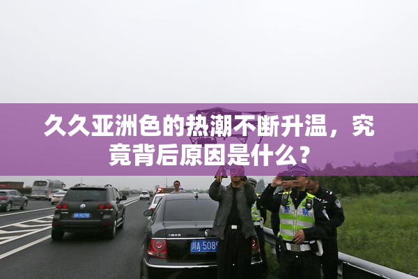 久久亚洲色的热潮不断升温，究竟背后原因是什么？