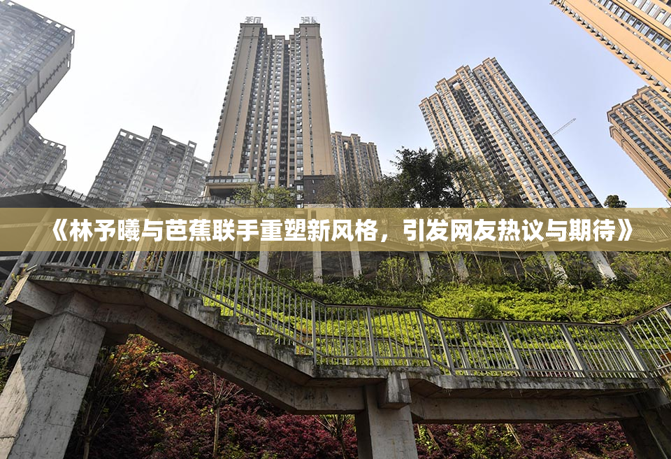 《林予曦与芭蕉联手重塑新风格，引发网友热议与期待》
