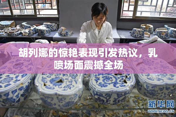 胡列娜的惊艳表现引发热议，乳喷场面震撼全场