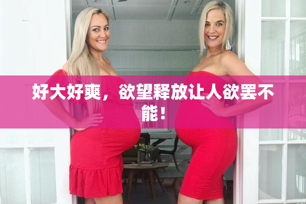 好大好爽，欲望释放让人欲罢不能！