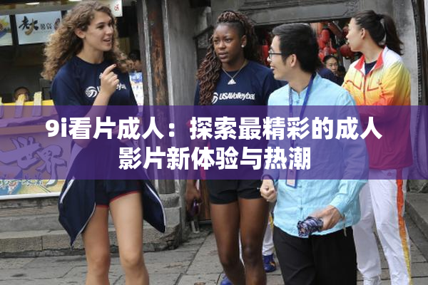 9i看片成人：探索最精彩的成人影片新体验与热潮