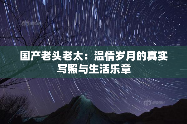 国产老头老太：温情岁月的真实写照与生活乐章
