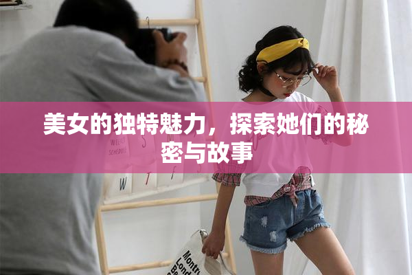 美女的独特魅力，探索她们的秘密与故事