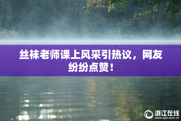 丝袜老师课上风采引热议，网友纷纷点赞！