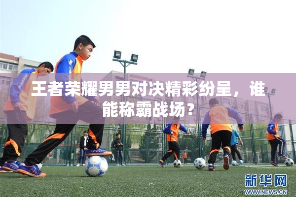 王者荣耀男男对决精彩纷呈，谁能称霸战场？