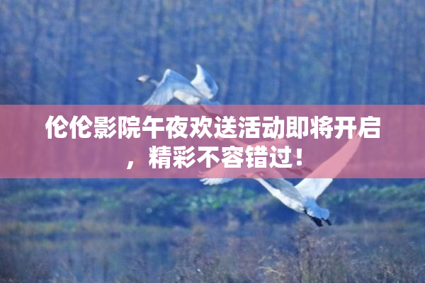 伦伦影院午夜欢送活动即将开启，精彩不容错过！