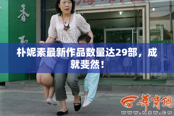 朴妮素最新作品数量达29部，成就斐然！