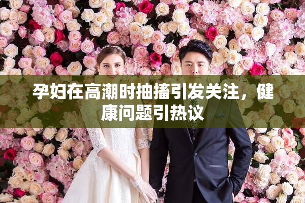 孕妇在高潮时抽搐引发关注，健康问题引热议