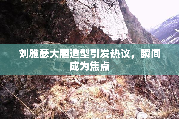 刘雅瑟大胆造型引发热议，瞬间成为焦点
