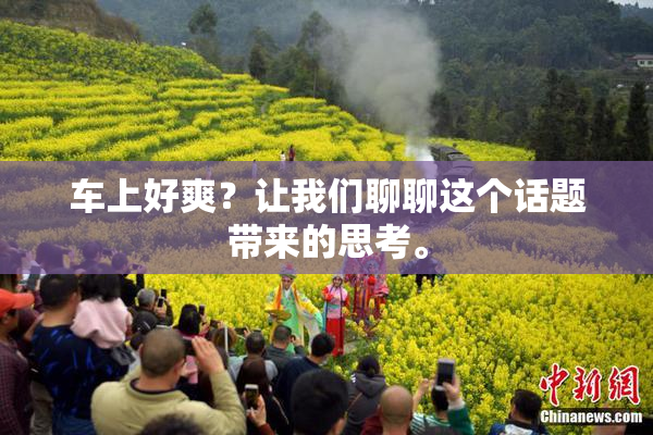 车上好爽？让我们聊聊这个话题带来的思考。