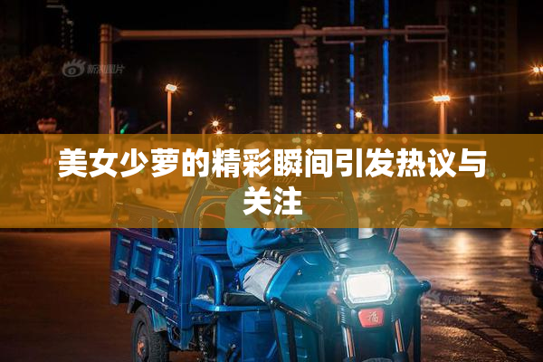 美女少萝的精彩瞬间引发热议与关注
