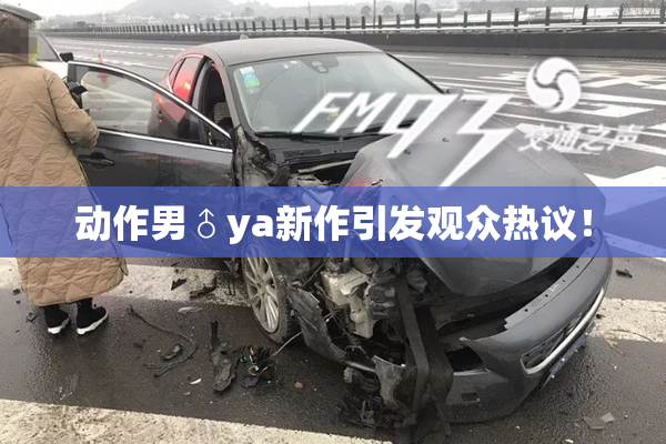 动作男♂ya新作引发观众热议！