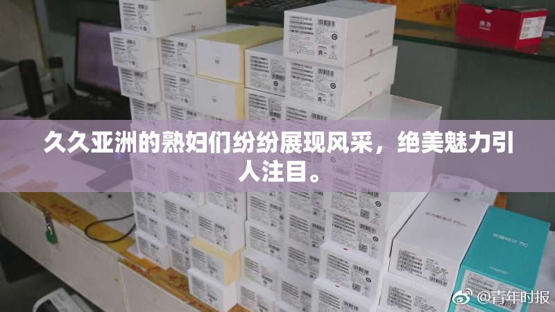 久久亚洲的熟妇们纷纷展现风采，绝美魅力引人注目。
