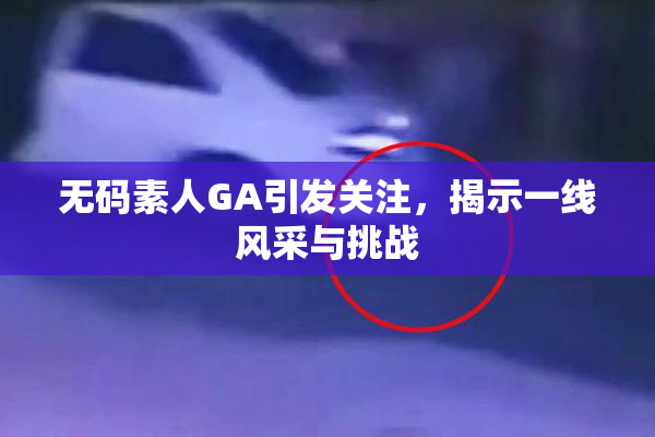 无码素人GA引发关注，揭示一线风采与挑战