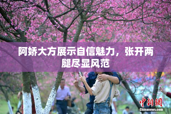 阿娇大方展示自信魅力，张开两腿尽显风范