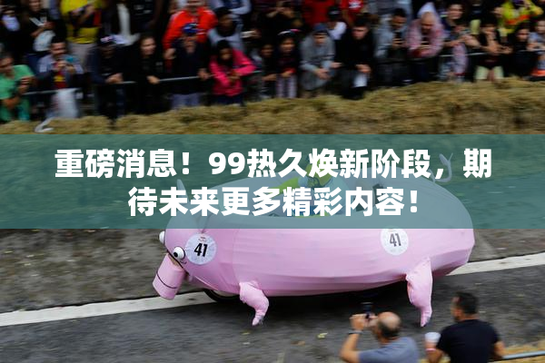 重磅消息！99热久焕新阶段，期待未来更多精彩内容！