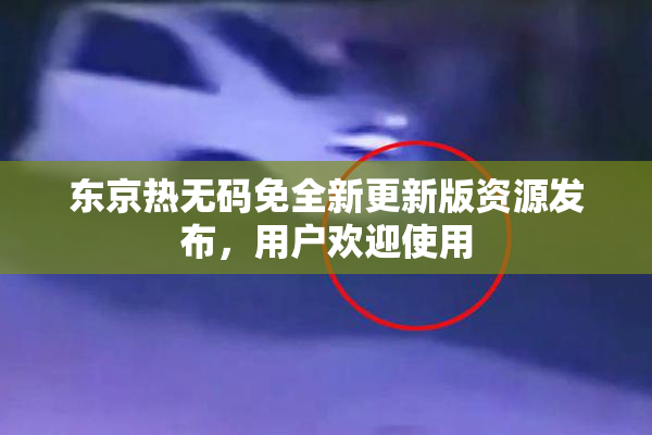东京热无码免全新更新版资源发布，用户欢迎使用